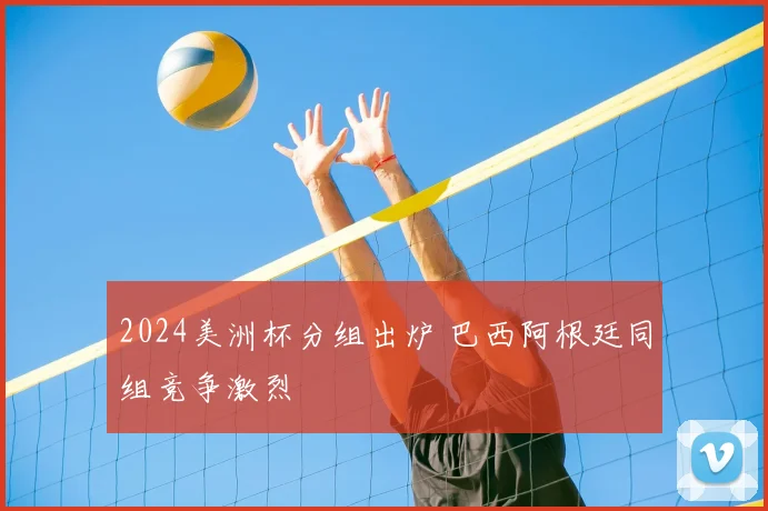 2024美洲杯分组出炉 巴西阿根廷同组竞争激烈