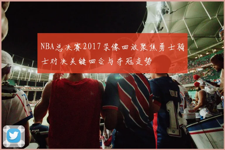 NBA总决赛2017录像回放聚焦勇士骑士对决关键回合与夺冠走势