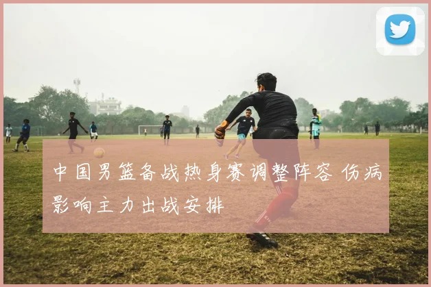 中国男篮备战热身赛调整阵容 伤病影响主力出战安排