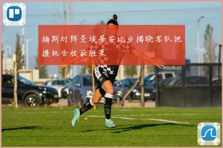 梅斯对阵圣埃蒂安比分揭晓客队把握机会收获胜果