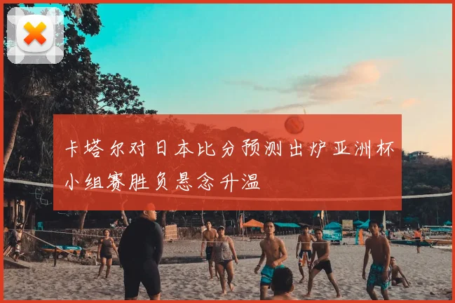 卡塔尔对日本比分预测出炉亚洲杯小组赛胜负悬念升温
