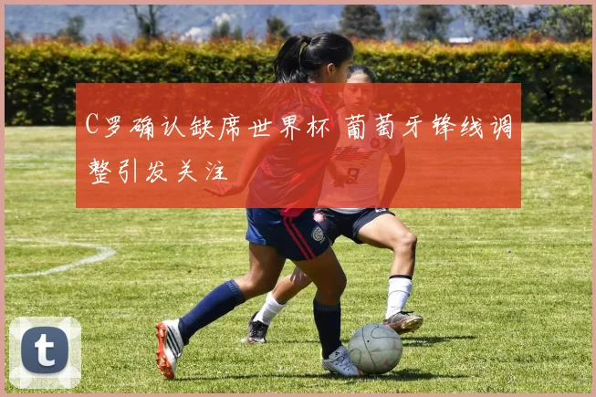 C罗确认缺席世界杯 葡萄牙锋线调整引发关注