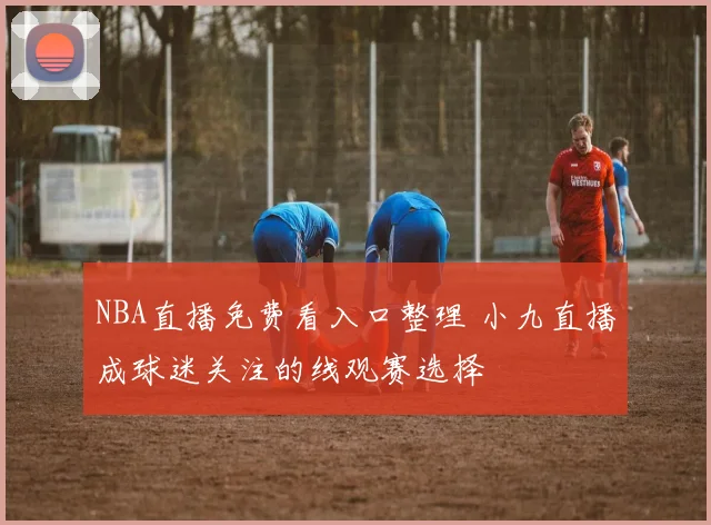 NBA直播免费看入口整理 小九直播成球迷关注的线观赛选择