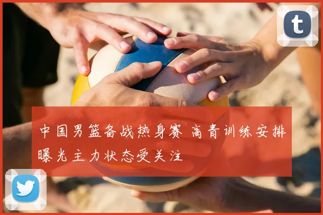 中国男篮备战热身赛 高青训练安排曝光主力状态受关注