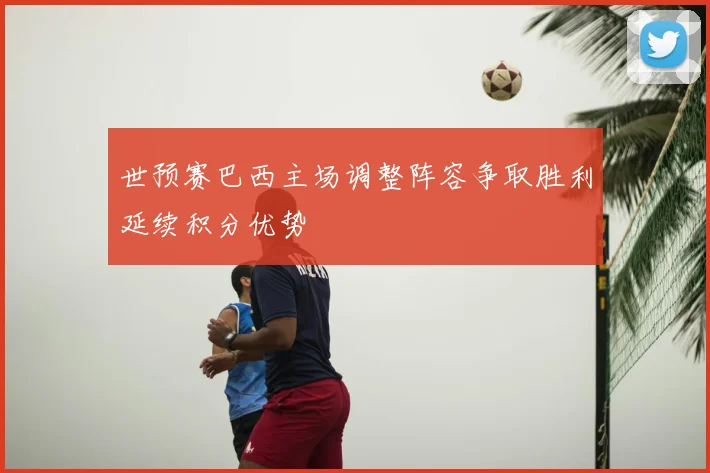 世预赛巴西主场调整阵容争取胜利延续积分优势