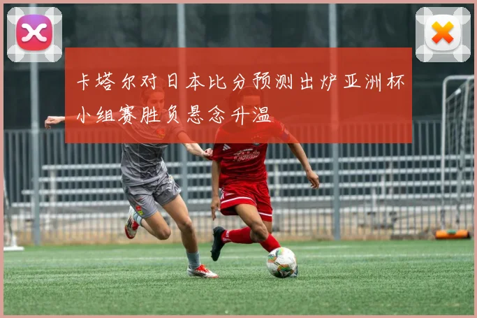 卡塔尔对日本比分预测出炉亚洲杯小组赛胜负悬念升温