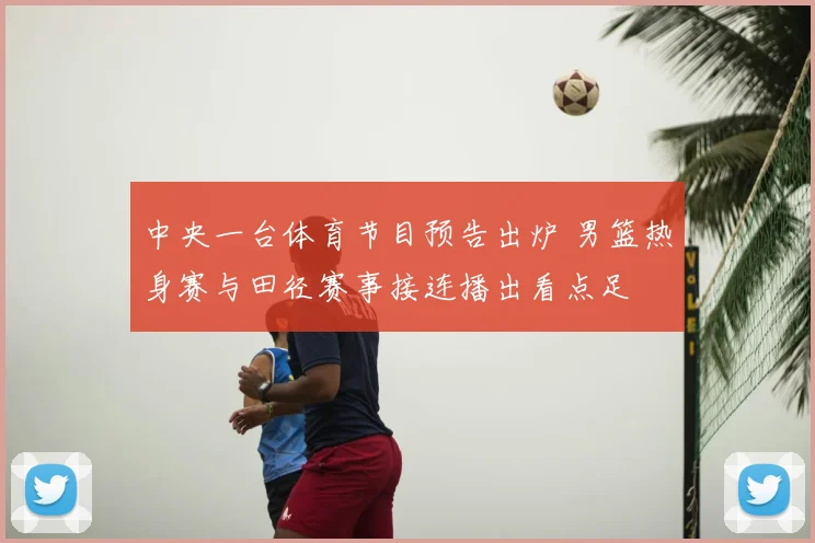 中央一台体育节目预告出炉 男篮热身赛与田径赛事接连播出看点足