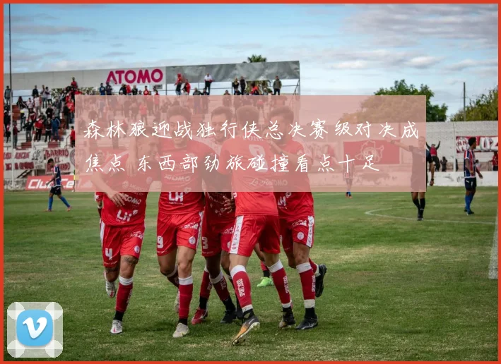 森林狼迎战独行侠总决赛级对决成焦点 东西部劲旅碰撞看点十足