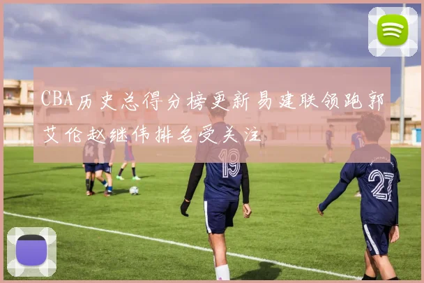 CBA历史总得分榜更新易建联领跑郭艾伦赵继伟排名受关注