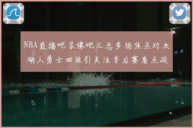 NBA直播吧录像吧汇总多场焦点对决 湖人勇士回放引关注季后赛看点延续