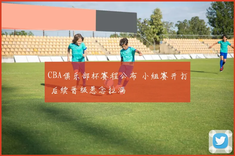 CBA俱乐部杯赛程公布 小组赛开打 后续晋级悬念拉满