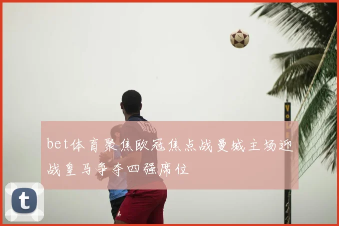 bet体育聚焦欧冠焦点战曼城主场迎战皇马争夺四强席位