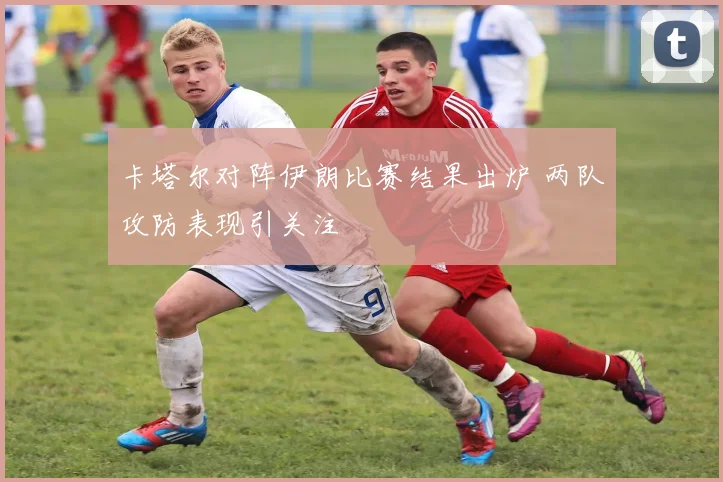 卡塔尔对阵伊朗比赛结果出炉 两队攻防表现引关注