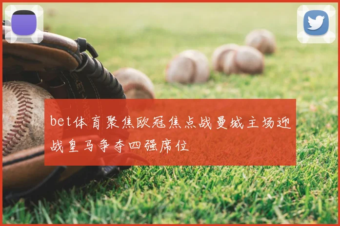 bet体育聚焦欧冠焦点战曼城主场迎战皇马争夺四强席位