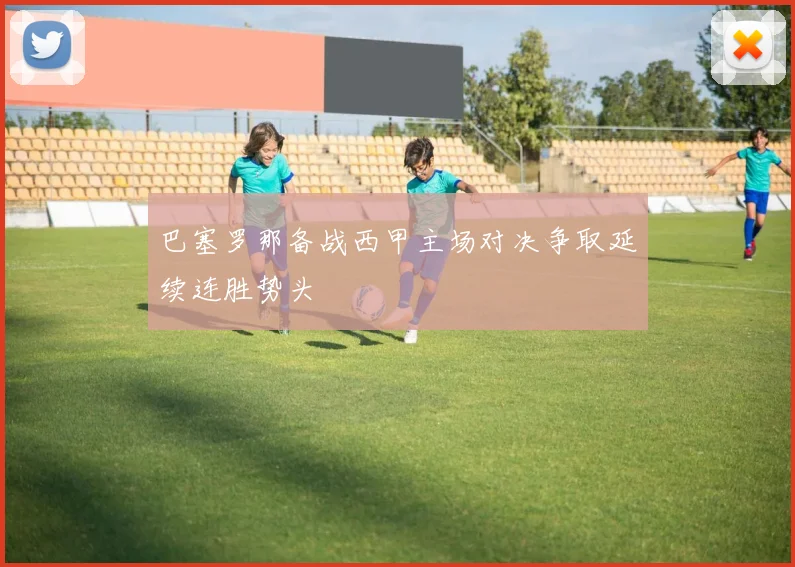 巴塞罗那备战西甲主场对决争取延续连胜势头