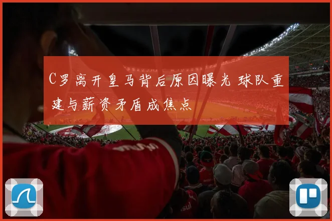 C罗离开皇马背后原因曝光 球队重建与薪资矛盾成焦点