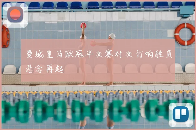 曼城皇马欧冠半决赛对决打响胜负悬念再起