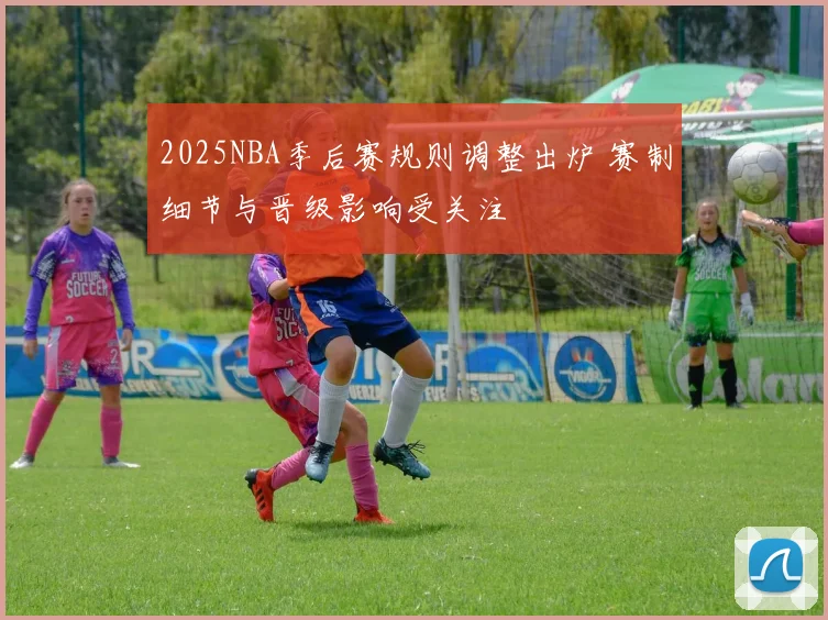2025NBA季后赛规则调整出炉 赛制细节与晋级影响受关注