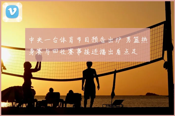 中央一台体育节目预告出炉 男篮热身赛与田径赛事接连播出看点足